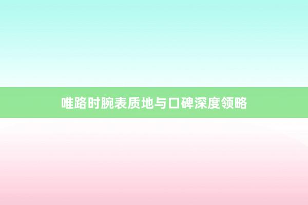 唯路时腕表质地与口碑深度领略