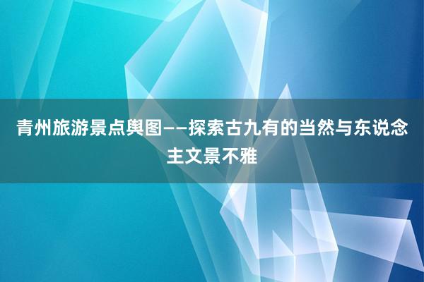 青州旅游景点舆图——探索古九有的当然与东说念主文景不雅